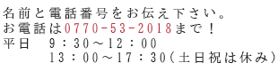 名前と電話番号をお伝え下さい。お電話は0770-53-2018まで！平日9:30～17:30（土日祝は休み）